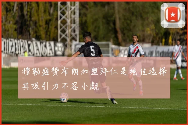 穆勒盛赞布朗加盟拜仁是绝佳选择其吸引力不容小觑