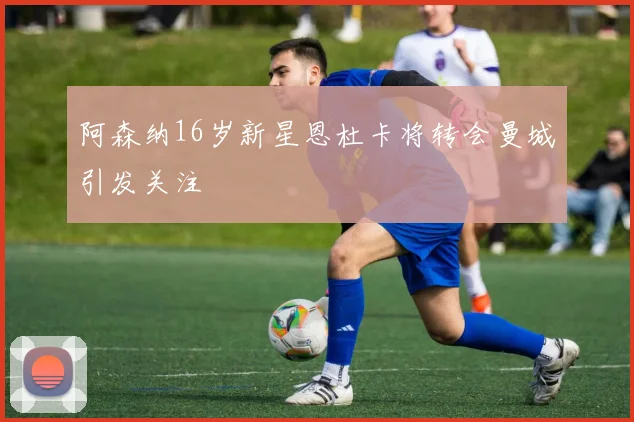 阿森纳16岁新星恩杜卡将转会曼城引发关注