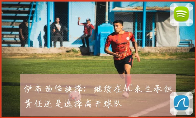 伊布面临抉择：继续在AC米兰承担责任还是选择离开球队