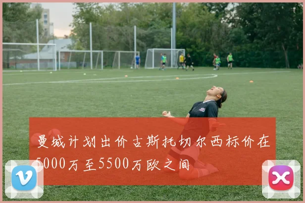 曼城计划出价古斯托切尔西标价在5000万至5500万欧之间