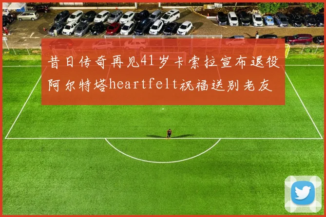 昔日传奇再见41岁卡索拉宣布退役阿尔特塔heartfelt祝福送别老友