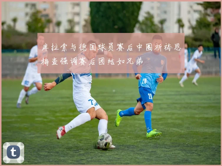 库拉索与德国球员赛后中圈祈祷恩梅查强调赛后团结如兄弟