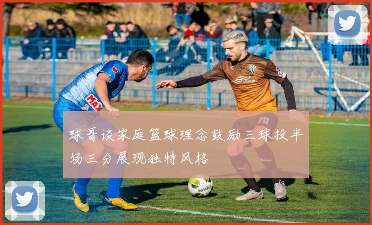 球哥谈家庭篮球理念鼓励三球投半场三分展现独特风格