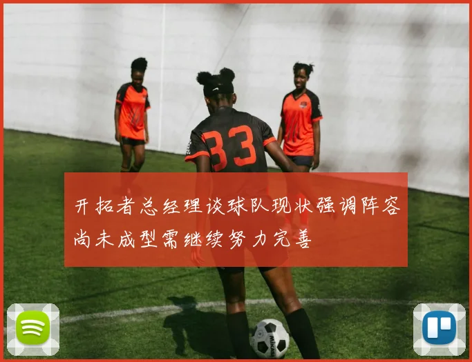 开拓者总经理谈球队现状强调阵容尚未成型需继续努力完善