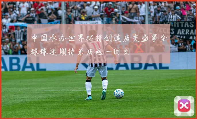 中国承办世界杯将创造历史盛事全球球迷期待亲历这一时刻