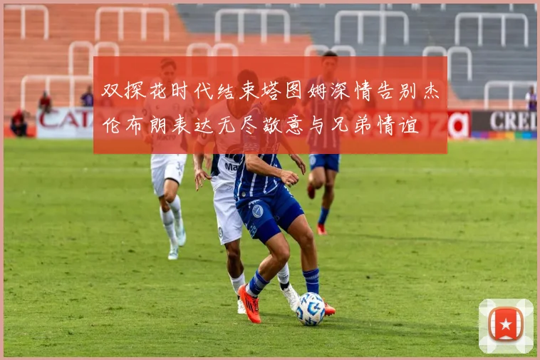 双探花时代结束塔图姆深情告别杰伦布朗表达无尽敬意与兄弟情谊