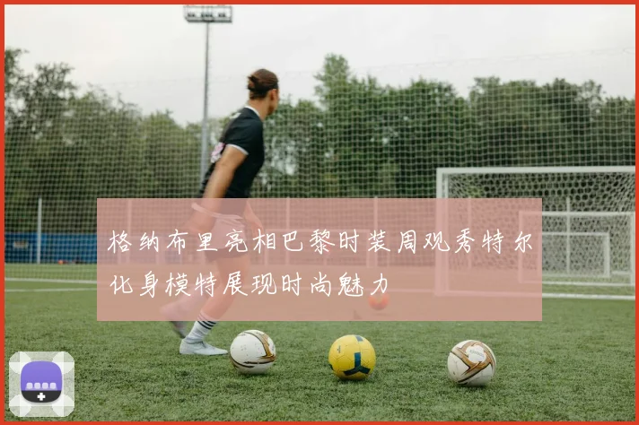 格纳布里亮相巴黎时装周观秀特尔化身模特展现时尚魅力