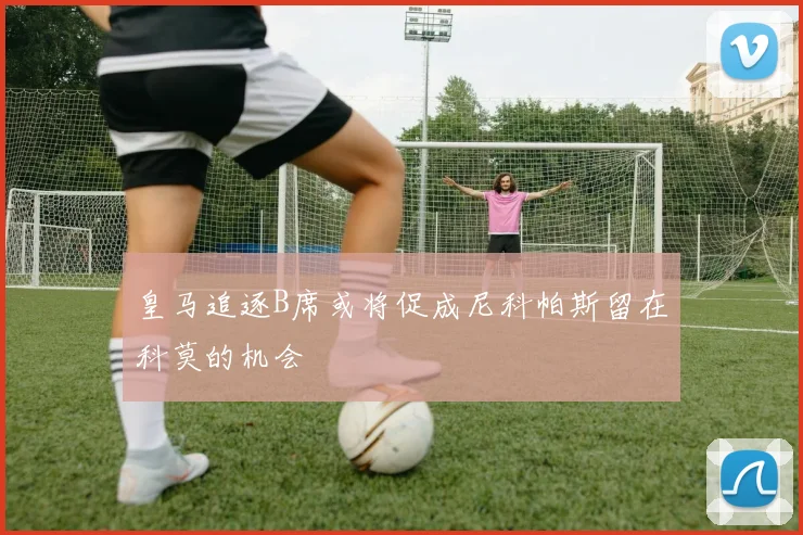皇马追逐B席或将促成尼科帕斯留在科莫的机会