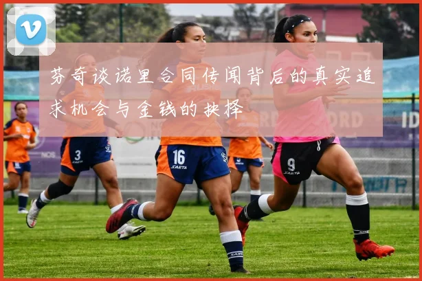 芬奇谈诺里合同传闻背后的真实追求机会与金钱的抉择